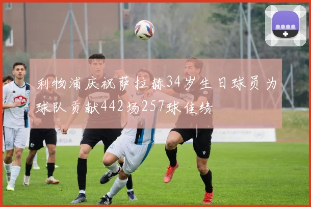 利物浦庆祝萨拉赫34岁生日球员为球队贡献442场257球佳绩