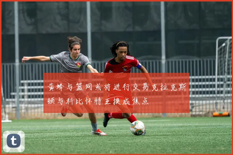 黄蜂与篮网或将进行交易克拉克斯顿与科比怀特互换成焦点