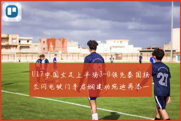 U17中国女足上半场3-0领先泰国杨兰闪电破门李启娴建功宛迪再添一分