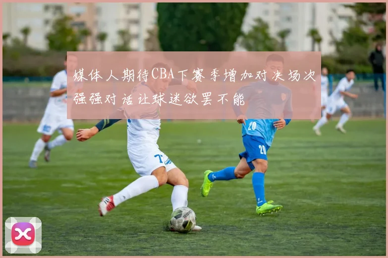 媒体人期待CBA下赛季增加对决场次强强对话让球迷欲罢不能