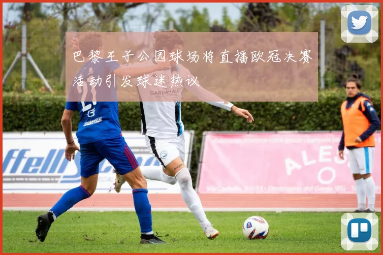 巴黎王子公园球场将直播欧冠决赛活动引发球迷热议