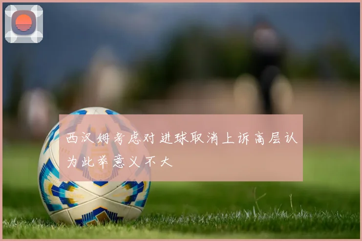 西汉姆考虑对进球取消上诉高层认为此举意义不大