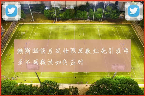 赖斯晒伤后定妆照皮肤红亮引发母亲不满我该如何应对