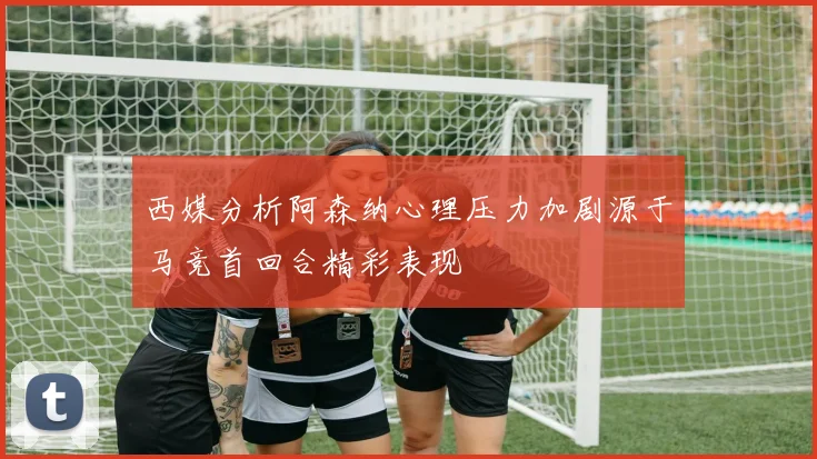 西媒分析阿森纳心理压力加剧源于马竞首回合精彩表现
