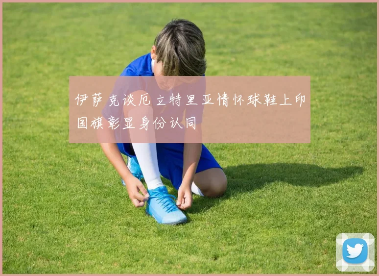 伊萨克谈厄立特里亚情怀球鞋上印国旗彰显身份认同
