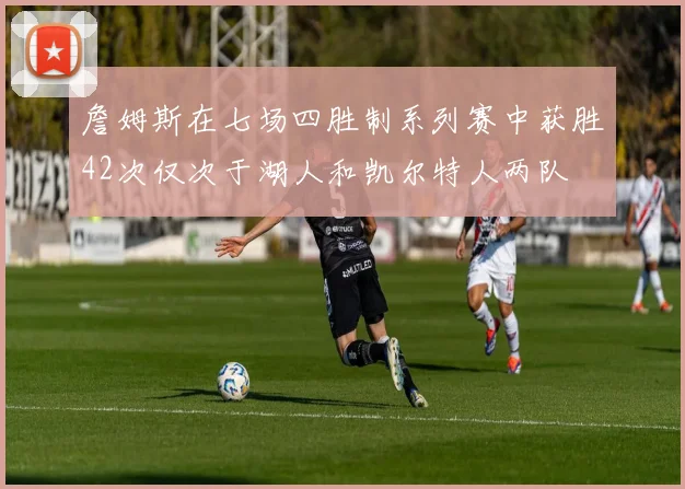 詹姆斯在七场四胜制系列赛中获胜42次仅次于湖人和凯尔特人两队