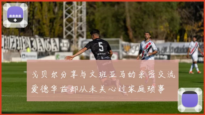 戈贝尔分享与文班亚马的亲密交流爱德华兹却从未关心过家庭琐事